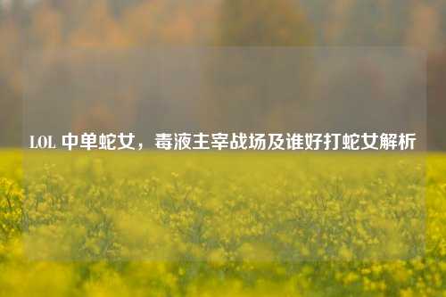 LOL 中单蛇女，毒液主宰战场及谁好打蛇女解析