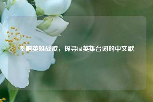 奏响英雄战歌，探寻lol英雄台词的中文歌