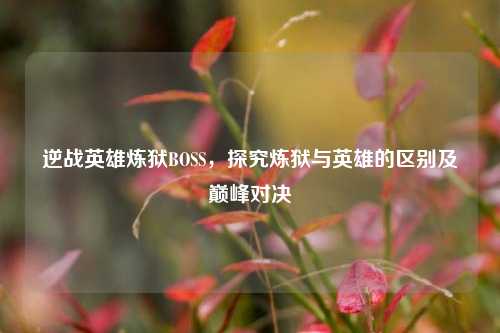逆战英雄炼狱BOSS，探究炼狱与英雄的区别及巅峰对决