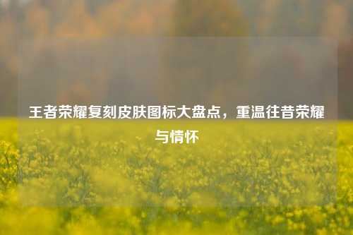 王者荣耀复刻皮肤图标大盘点，重温往昔荣耀与情怀