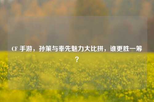 CF 手游，孙策与奉先魅力大比拼，谁更胜一筹？