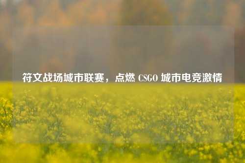 符文战场城市联赛，点燃 CSGO 城市电竞激情