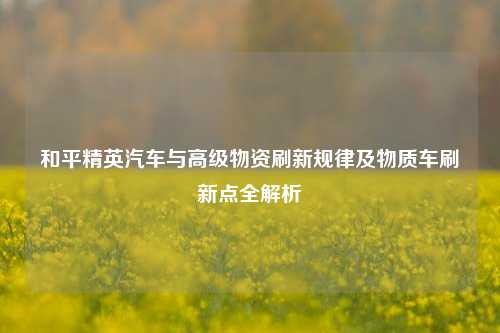 和平精英汽车与高级物资刷新规律及物质车刷新点全解析